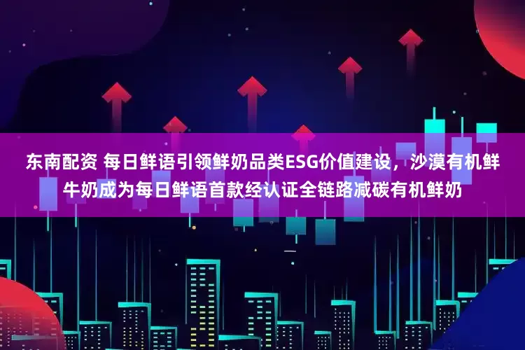 东南配资 每日鲜语引领鲜奶品类ESG价值建设，沙漠有机鲜牛奶成为每日鲜语首款经认证全链路减碳有机鲜奶