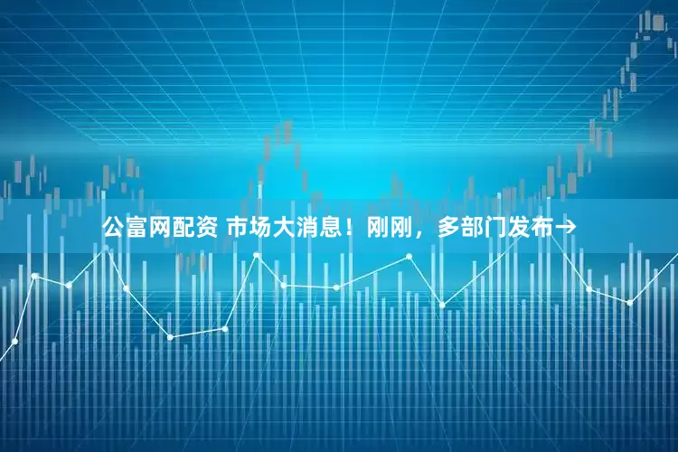 公富网配资 市场大消息！刚刚，多部门发布→
