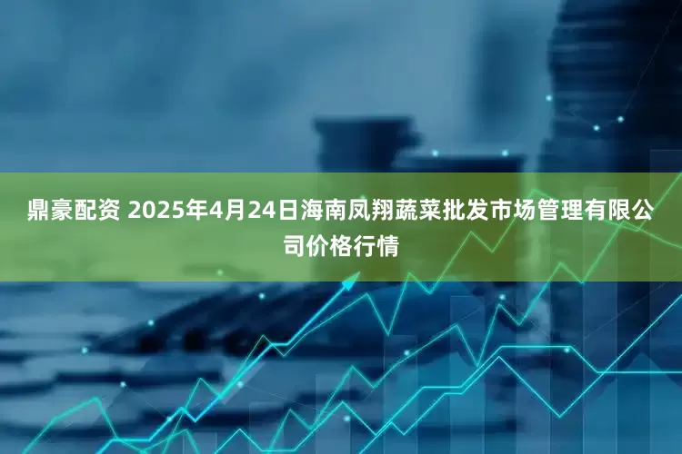 鼎豪配资 2025年4月24日海南凤翔蔬菜批发市场管理有限公司价格行情