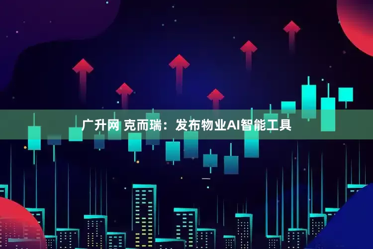 广升网 克而瑞：发布物业AI智能工具