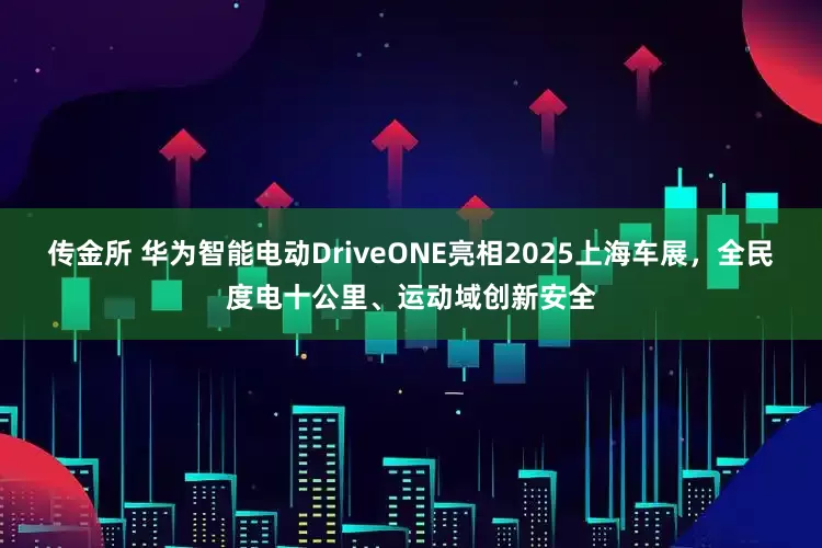 传金所 华为智能电动DriveONE亮相2025上海车展，全民度电十公里、运动域创新安全