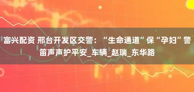 富兴配资 邢台开发区交警：“生命通道”保“孕妇”警笛声声护平安_车辆_赵瑞_东华路