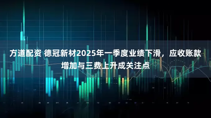 方道配资 德冠新材2025年一季度业绩下滑，应收账款增加与三费上升成关注点