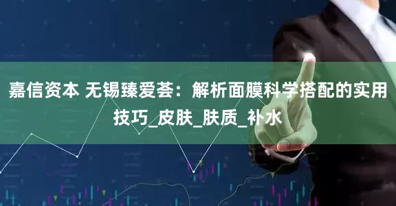 嘉信资本 无锡臻爱荟：解析面膜科学搭配的实用技巧_皮肤_肤质_补水