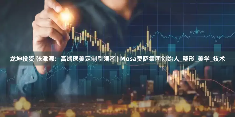 龙坤投资 张津源：高端医美定制引领者 | Mosa莫萨集团创始人_整形_美学_技术