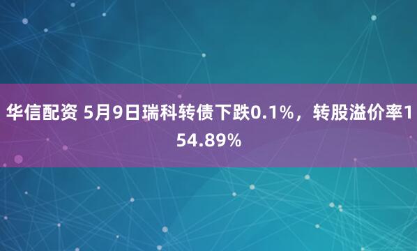 华信配资 5月9日瑞科转债下跌0.1%，转股溢价率154.89%