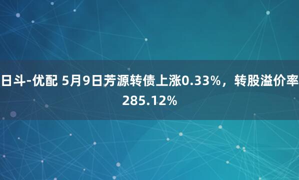 日斗-优配 5月9日芳源转债上涨0.33%，转股溢价率285.12%