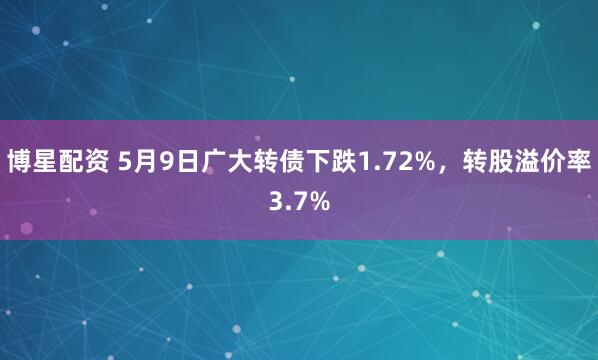 博星配资 5月9日广大转债下跌1.72%，转股溢价率3.7%