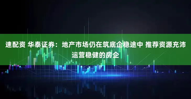 速配资 华泰证券：地产市场仍在筑底企稳途中 推荐资源充沛运营稳健的房企