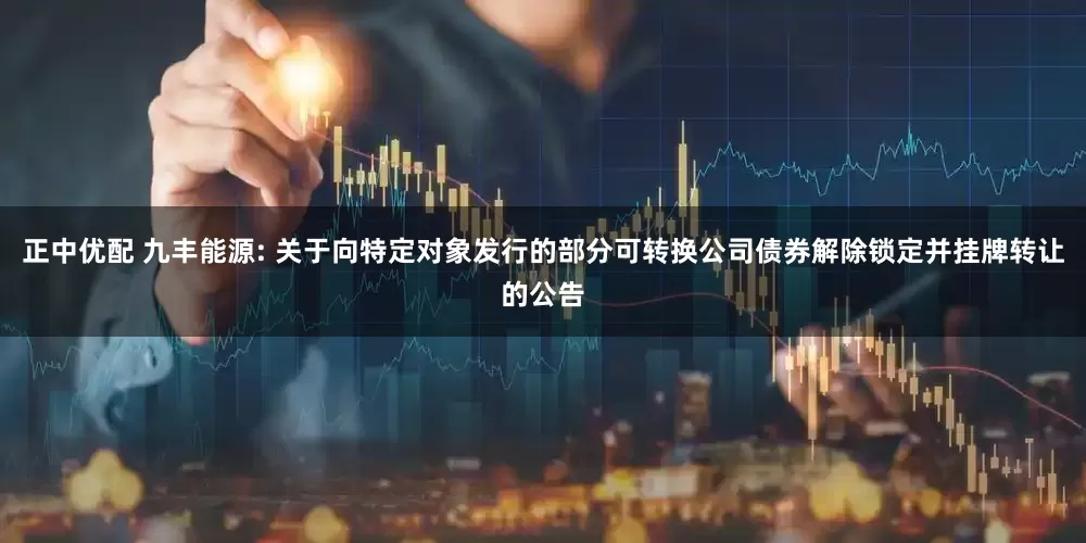 正中优配 九丰能源: 关于向特定对象发行的部分可转换公司债券解除锁定并挂牌转让的公告