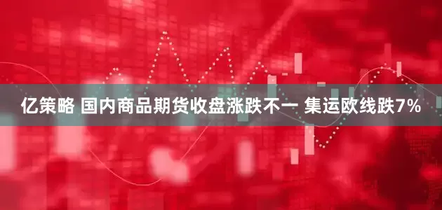 亿策略 国内商品期货收盘涨跌不一 集运欧线跌7%
