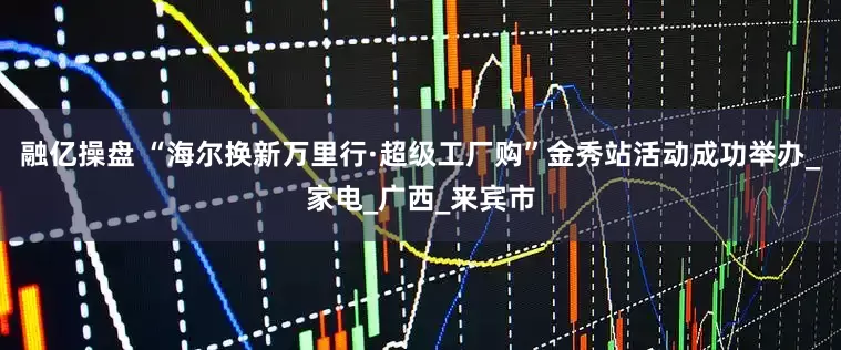 融亿操盘 “海尔换新万里行·超级工厂购”金秀站活动成功举办_家电_广西_来宾市