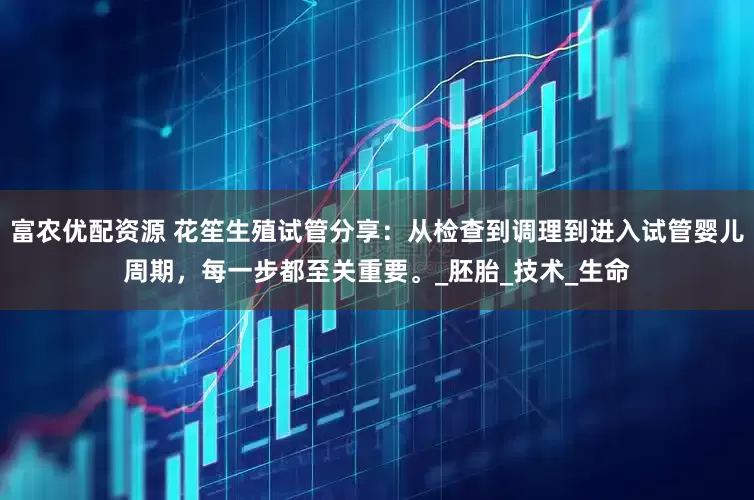 富农优配资源 花笙生殖试管分享：从检查到调理到进入试管婴儿周期，每一步都至关重要。_胚胎_技术_生命