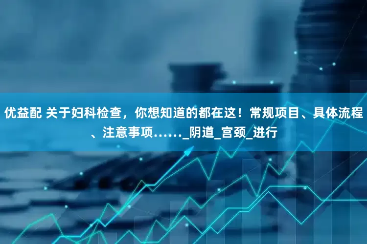 优益配 关于妇科检查，你想知道的都在这！常规项目、具体流程、注意事项……_阴道_宫颈_进行
