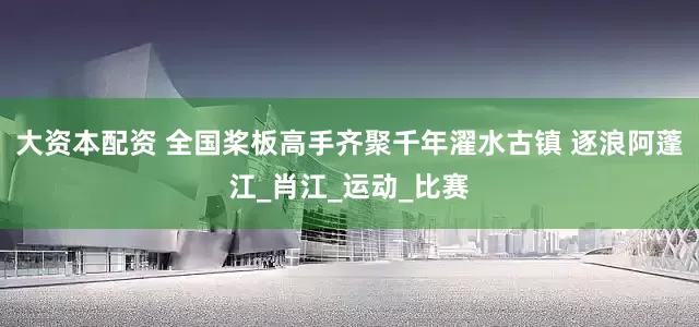 大资本配资 全国桨板高手齐聚千年濯水古镇 逐浪阿蓬江_肖江_运动_比赛