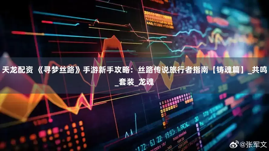 天龙配资 《寻梦丝路》手游新手攻略：丝路传说旅行者指南【铸魂篇】_共鸣_套装_龙魂