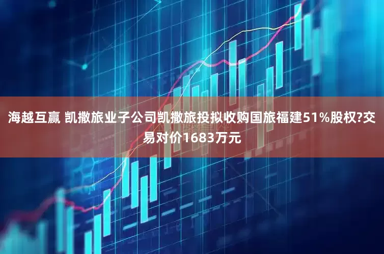 海越互赢 凯撒旅业子公司凯撒旅投拟收购国旅福建51%股权?交易对价1683万元