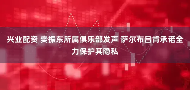 兴业配资 樊振东所属俱乐部发声 萨尔布吕肯承诺全力保护其隐私