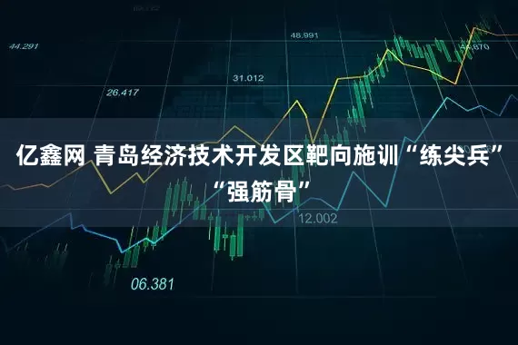 亿鑫网 青岛经济技术开发区靶向施训“练尖兵”“强筋骨”