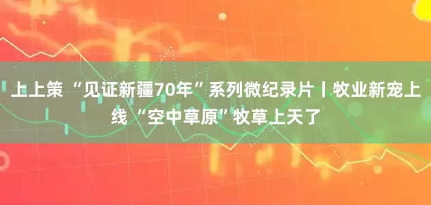 上上策 “见证新疆70年”系列微纪录片丨牧业新宠上线 “空中草原”牧草上天了