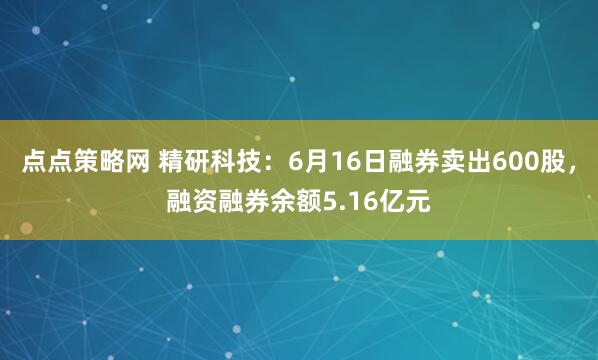 点点策略网 精研科技：6月16日融券卖出600股，融资融券余额5.16亿元