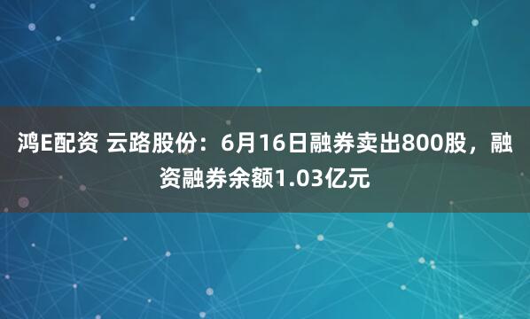 鸿E配资 云路股份:6月16日融券卖出800股,融资融券余额1.03亿元
