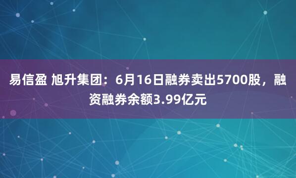 易信盈 旭升集团：6月16日融券卖出5700股，融资融券余额3.99亿元